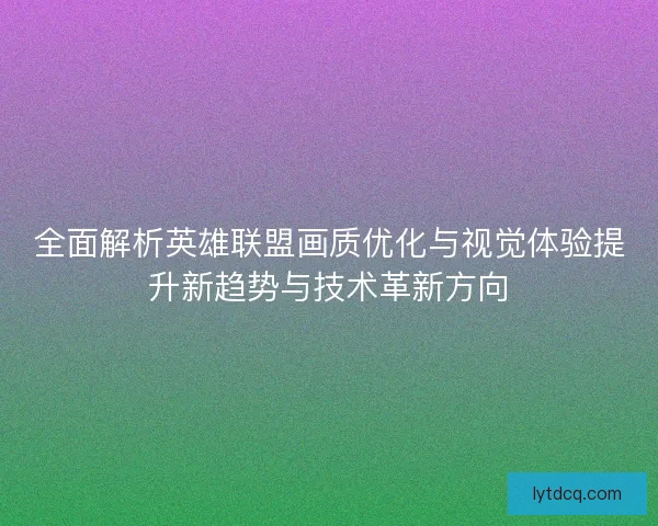 全面解析英雄联盟画质优化与视觉体验提升新趋势与技术革新方向