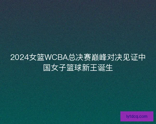 2024女篮WCBA总决赛巅峰对决见证中国女子篮球新王诞生