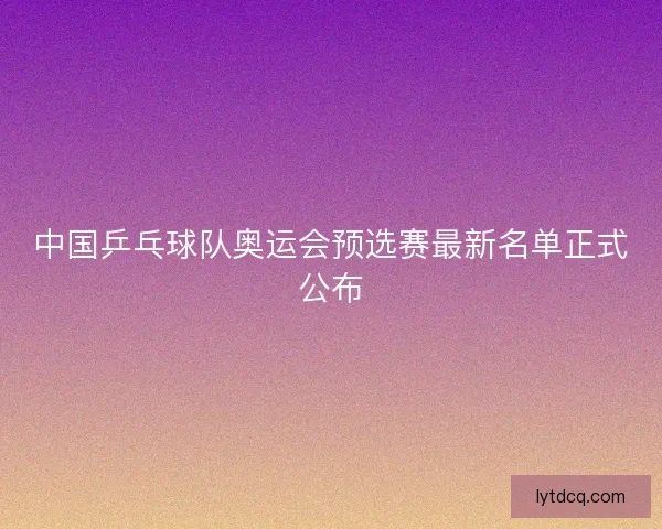 中国乒乓球队奥运会预选赛最新名单正式公布