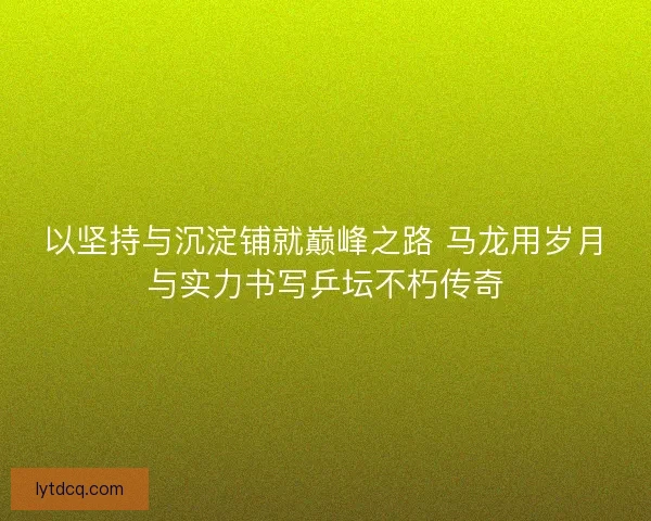 以坚持与沉淀铺就巅峰之路 马龙用岁月与实力书写乒坛不朽传奇