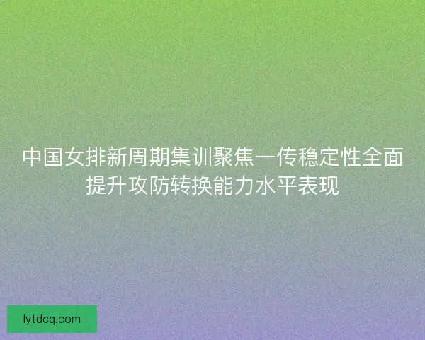 中国女排新周期集训聚焦一传稳定性全面提升攻防转换能力水平表现